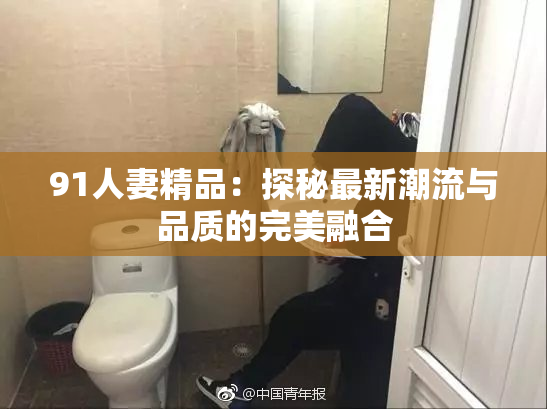 91人妻精品：探秘最新潮流与品质的完美融合