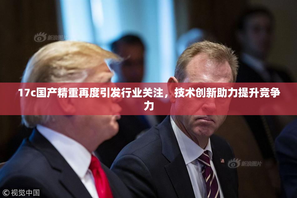 17c国产精重再度引发行业关注，技术创新助力提升竞争力