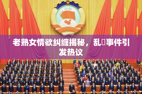 老熟女情欲纠缠揭秘，乱婬事件引发热议