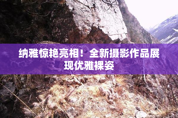 纳雅惊艳亮相！全新摄影作品展现优雅裸姿