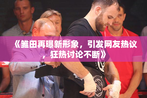 《雏田再曝新形象，引发网友热议，狂热讨论不断》