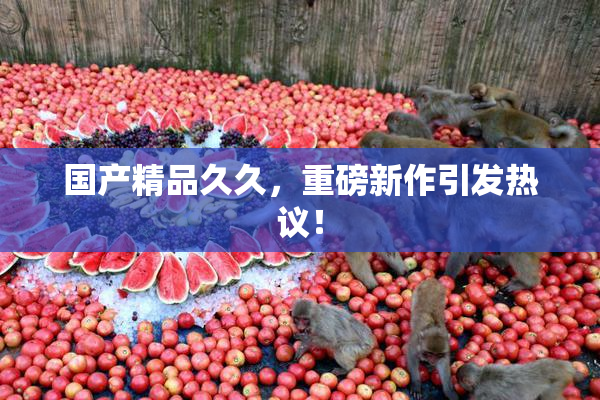 国产精品久久，重磅新作引发热议！