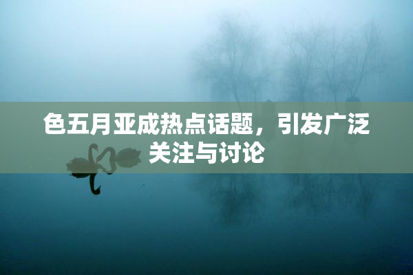 色五月亚成热点话题，引发广泛关注与讨论
