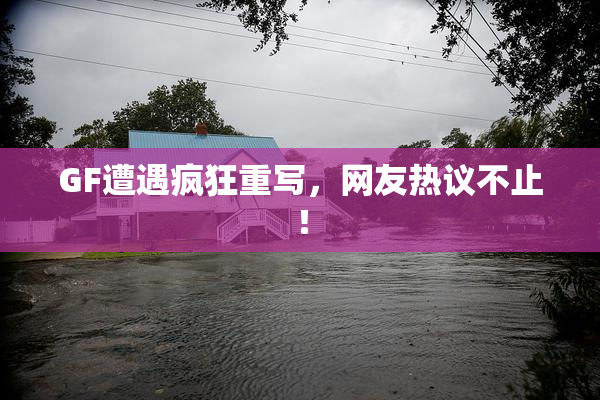 GF遭遇疯狂重写，网友热议不止！