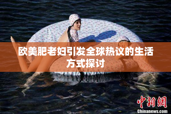欧美肥老妇引发全球热议的生活方式探讨