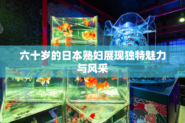 六十岁的日本熟妇展现独特魅力与风采