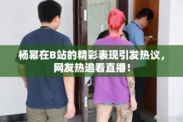 杨幂在B站的精彩表现引发热议，网友热追看直播！
