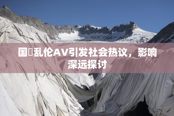 国產乱伦AV引发社会热议，影响深远探讨