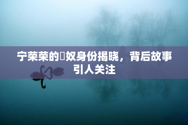 宁荣荣的婬奴身份揭晓，背后故事引人关注