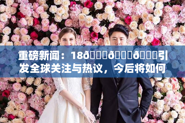 重磅新闻：18🔞🍆🍑引发全球关注与热议，今后将如何发展？