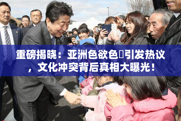 重磅揭晓：亚洲色欲色欱引发热议，文化冲突背后真相大曝光！