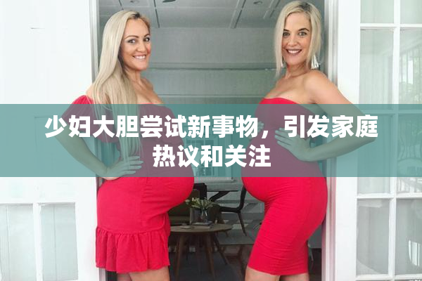 少妇大胆尝试新事物，引发家庭热议和关注