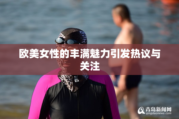 欧美女性的丰满魅力引发热议与关注