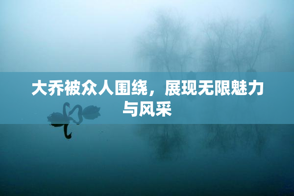 大乔被众人围绕，展现无限魅力与风采