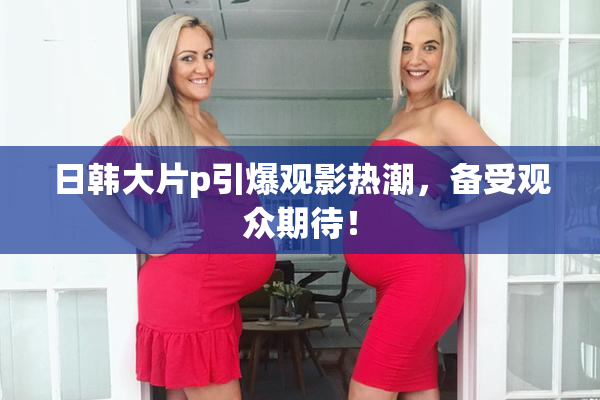 日韩大片p引爆观影热潮，备受观众期待！