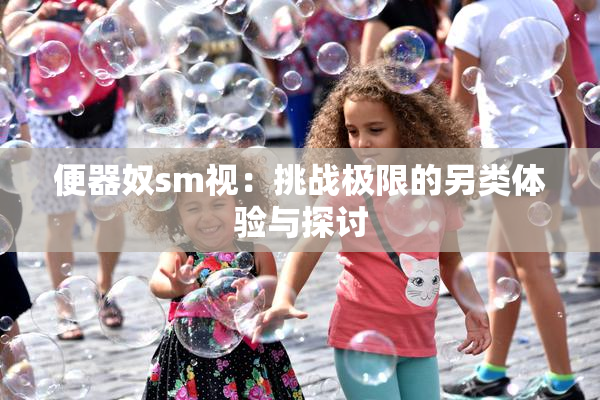 便器奴sm视：挑战极限的另类体验与探讨