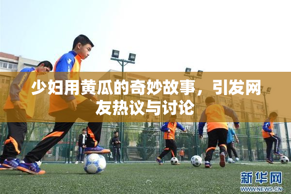 少妇用黄瓜的奇妙故事，引发网友热议与讨论