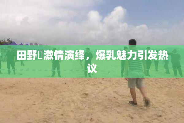 田野憂激情演绎，爆乳魅力引发热议