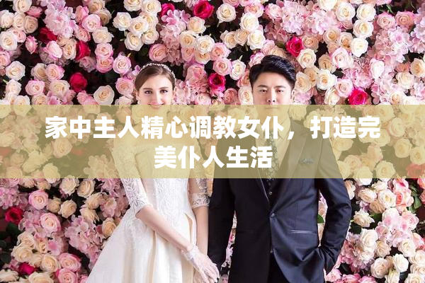 家中主人精心调教女仆，打造完美仆人生活