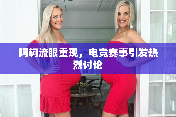 阿轲流眼重现，电竞赛事引发热烈讨论