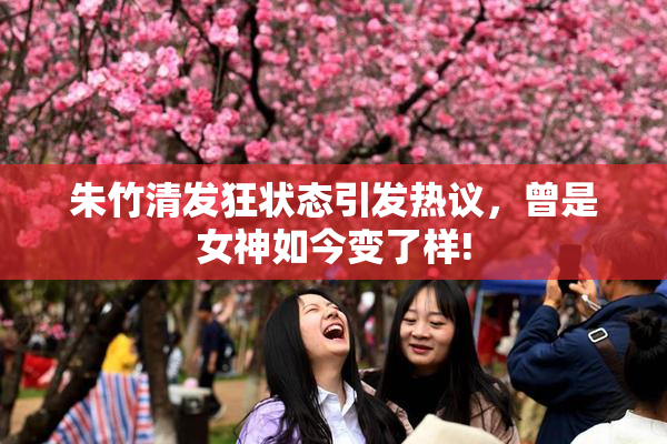 朱竹清发狂状态引发热议，曾是女神如今变了样!