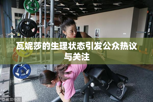 瓦妮莎的生理状态引发公众热议与关注