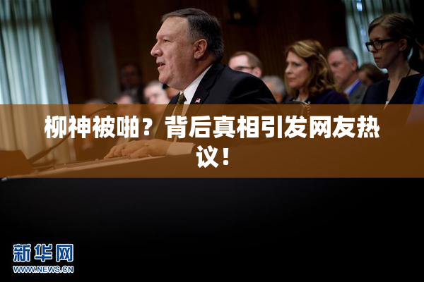 柳神被啪？背后真相引发网友热议！