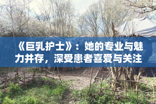 《巨乳护士》：她的专业与魅力并存，深受患者喜爱与关注