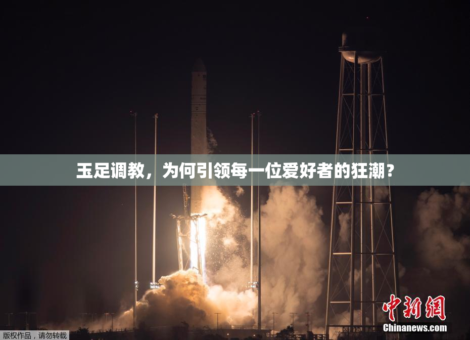玉足调教，为何引领每一位爱好者的狂潮？