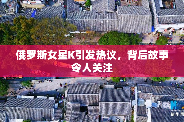 俄罗斯女星K引发热议，背后故事令人关注