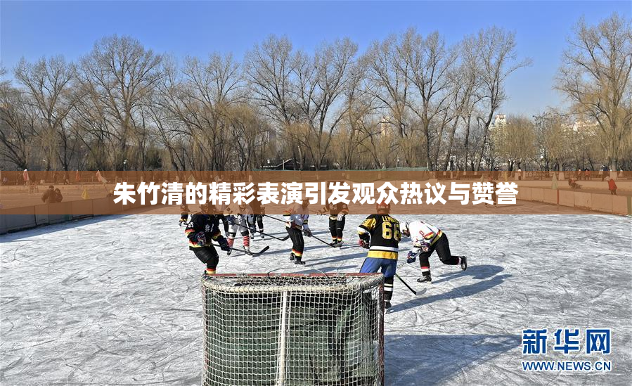 朱竹清的精彩表演引发观众热议与赞誉