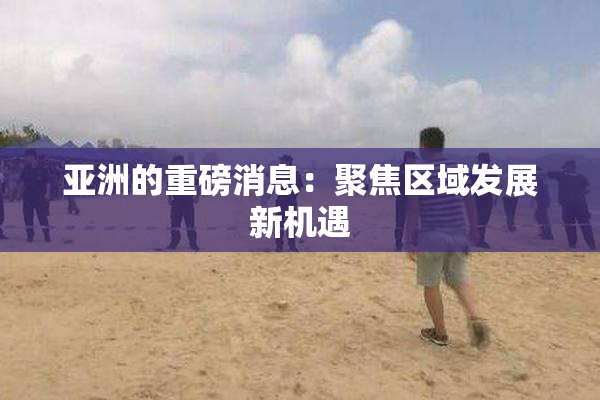 亚洲的重磅消息：聚焦区域发展新机遇