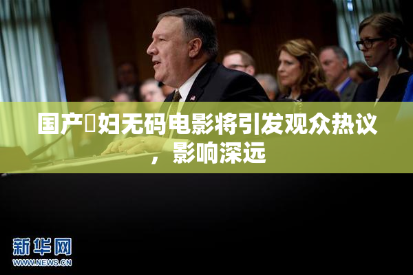 国产婬妇无码电影将引发观众热议，影响深远