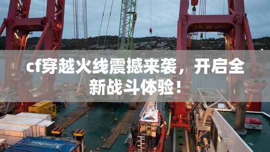 cf穿越火线震撼来袭，开启全新战斗体验！