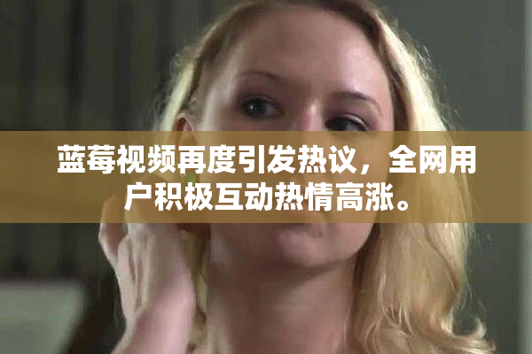 蓝莓视频再度引发热议，全网用户积极互动热情高涨。