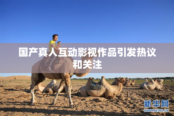 国产真人互动影视作品引发热议和关注