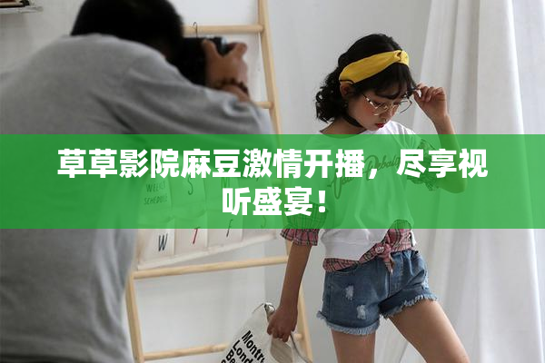 草草影院麻豆激情开播，尽享视听盛宴！