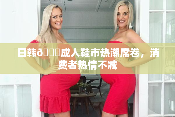 日韩🔞成人鞋市热潮席卷，消费者热情不减