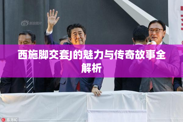 西施脚交套J的魅力与传奇故事全解析