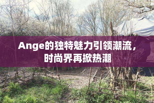 Ange的独特魅力引领潮流，时尚界再掀热潮