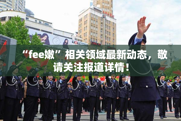 “fee嫩”相关领域最新动态，敬请关注报道详情！