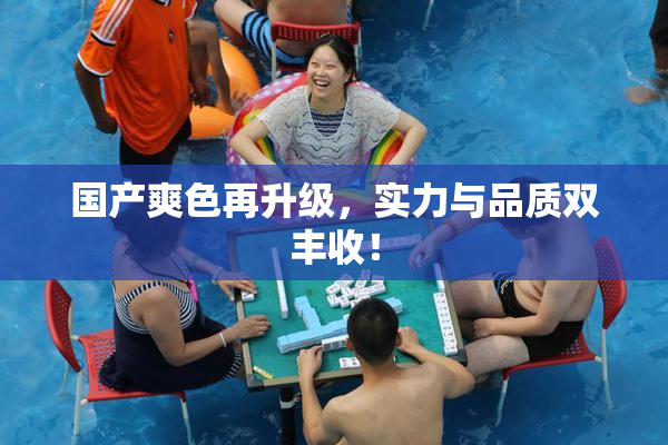 国产爽色再升级，实力与品质双丰收！