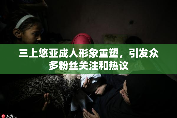 三上悠亚成人形象重塑，引发众多粉丝关注和热议