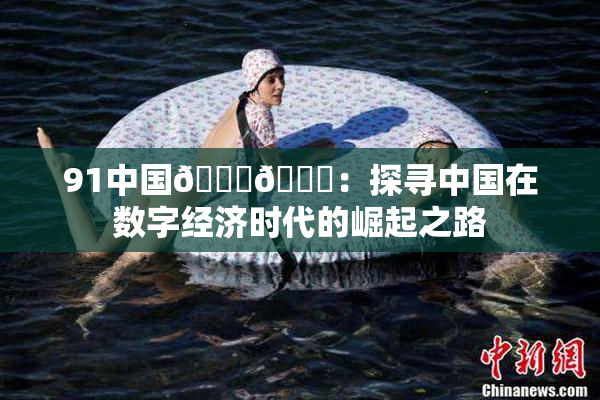 91中国🍆🍑：探寻中国在数字经济时代的崛起之路