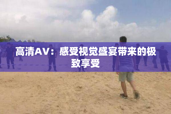 高清AV：感受视觉盛宴带来的极致享受