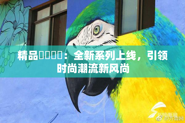 精品❌‌❌‌：全新系列上线，引领时尚潮流新风尚