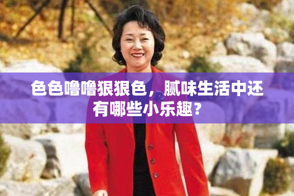 色色噜噜狠狠色，腻味生活中还有哪些小乐趣？