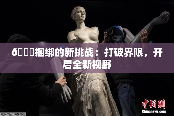 🔞捆绑的新挑战：打破界限，开启全新视野