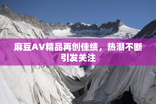 麻豆AV精品再创佳绩，热潮不断引发关注