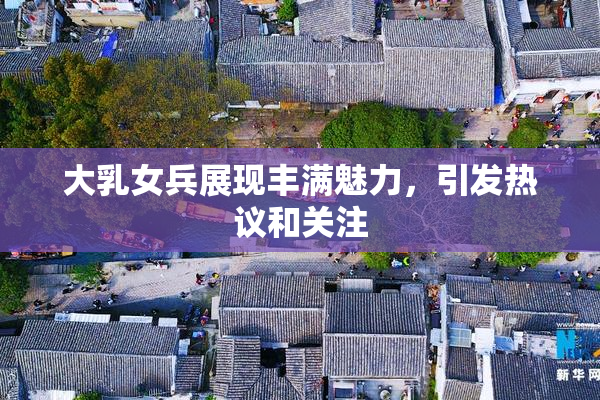 大乳女兵展现丰满魅力，引发热议和关注